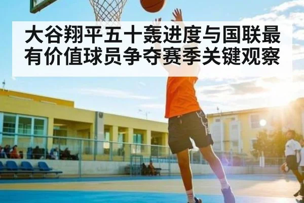 大谷翔平五十轰进度与国联最有价值球员争夺赛季关键观察
