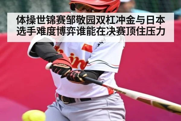 体操世锦赛邹敬园双杠冲金与日本选手难度博弈谁能在决赛顶住压力